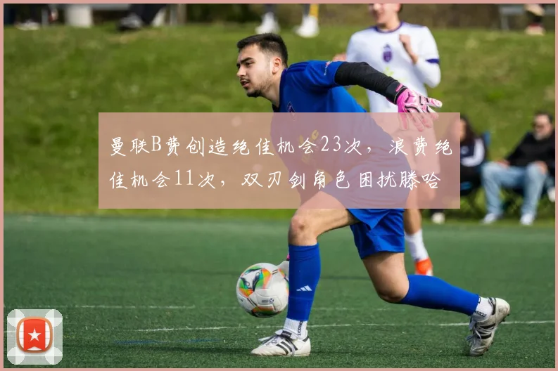 曼联B费创造绝佳机会23次，浪费绝佳机会11次，双刃剑角色困扰滕哈格