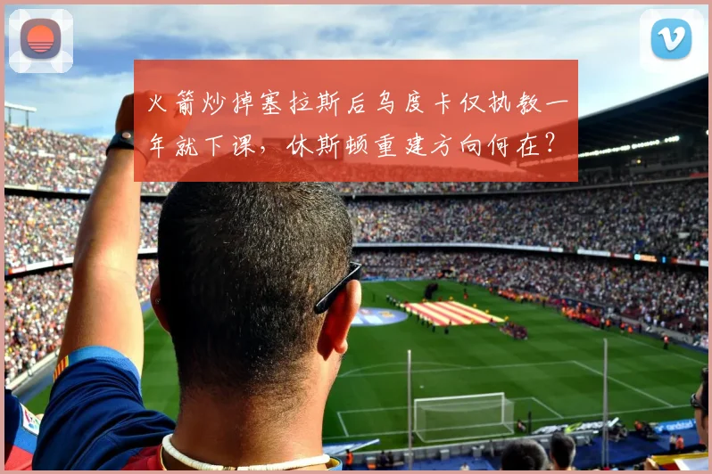 火箭炒掉塞拉斯后乌度卡仅执教一年就下课，休斯顿重建方向何在？