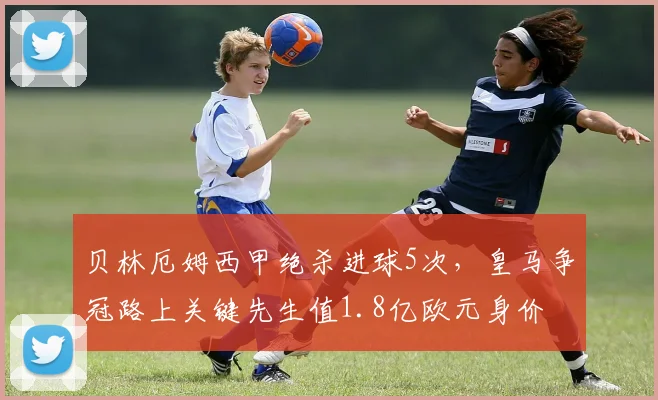 贝林厄姆西甲绝杀进球5次，皇马争冠路上关键先生值1.8亿欧元身价