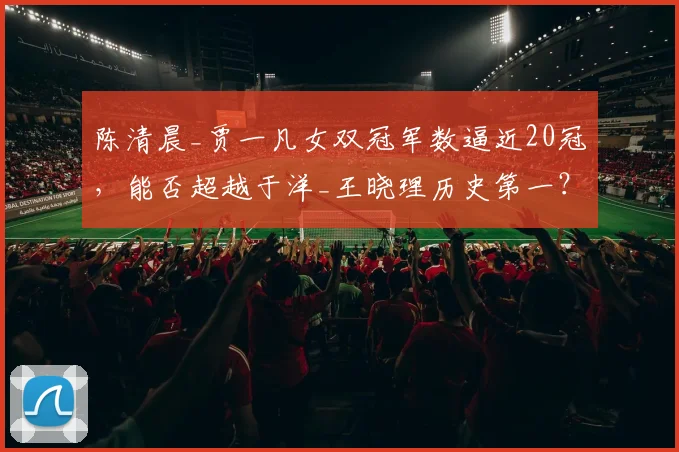 陈清晨_贾一凡女双冠军数逼近20冠,能否超越于洋_王晓理历史第一?