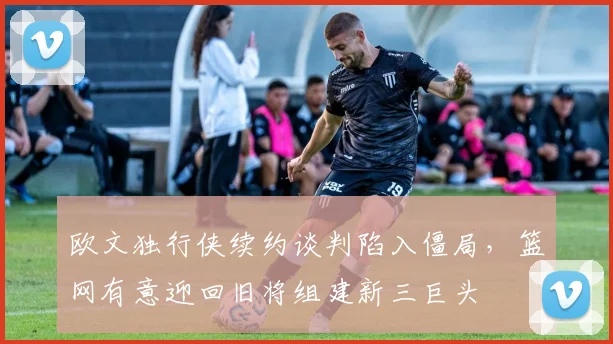 欧文独行侠续约谈判陷入僵局,篮网有意迎回旧将组建新三巨头