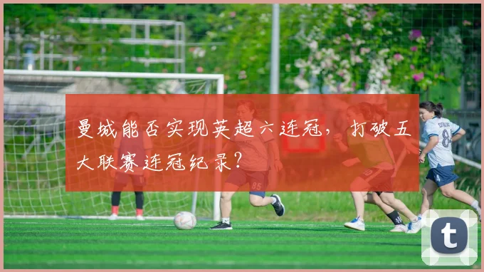曼城能否实现英超六连冠，打破五大联赛连冠纪录？