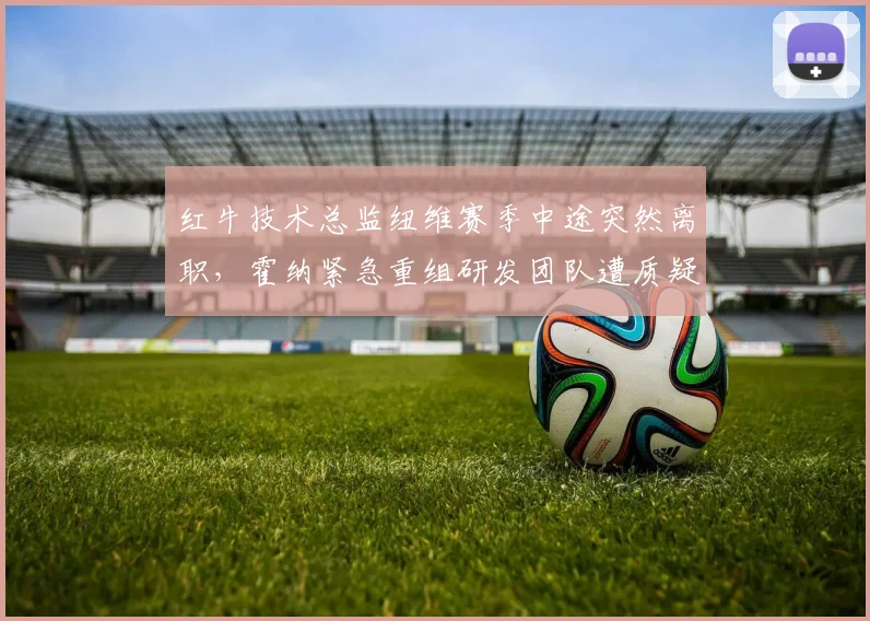 红牛技术总监纽维赛季中途突然离职,霍纳紧急重组研发团队遭质疑