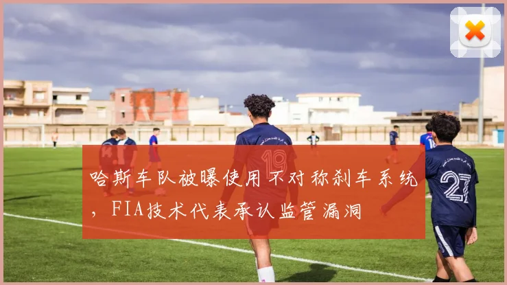 哈斯车队被曝使用不对称刹车系统,FIA技术代表承认监管漏洞